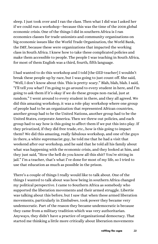 sleep. 1 just took over and I ran the class. Then what 1did was T asked her ifwe could run a workshop—because this was the time of the 2008 global cconomic erisis. One of the things I did in southern Africa is 1 ran cconomies classes for trade unionists and community organizations on big economic issues like the World Trade Organization, the World Bank, the IMF, because these were organizations that impacted the working class in South Africa. 1 knew how to take these complicated policies and ‘make them accessible to people. The people I was teaching in South Africa, for most of them English was a third, fourth, fifth language.  Thad wanted to do this workshop and I told [the GED teacher] I wouldn’t break these people up by race, but I was going to just count off. She sai “Well, I don’t know about this. This is pretty scary.” Blah, blah, blah. I said, “Ill tell you what? I’m going to go around to every student in here, and I’m going to ask them ifit’s okay if we do these groups non-racial, just at random.” I went around to every student in there, and they all agreed. We did this amazing workshop, it was a role-play workshop where one group of people had to be an organization that represented African count another group had to be the United Nations, another group had to be the United States, corporate America. Then we threw out policies, and each, ‘group had to say how is this going to affect them if we put this into play. If they privatized, i they did free trade, ete, how is this going to impact them? We did this amazing, really fabulous workshop, and one of the guys in there, a white supremacist guy, he told me that he had a visit that weekend after our workshop, and he said that he told all his family about what was happening with the economic crisis, and they looked at him, and they just said, “How the hell do you know all this shit? You’re sitting in jail” ’m a teacher, that’s what I’ve done for most of my life, so I tried to use that education as much as possible in the prison.  There’s a couple of things I really would like to talk about. One of the things T wanted to talk about was how being in southern Africa changed ‘my political perspective. I came to Southern Africa as somebody who supported the liberation movements and their armed struggle. Libes wwas talking about this before, but I saw that when these armed liberation ‘movements, particularly in Zimbabwe, took power they became very undemocratic. Part of the reason they became undemocratic is because they came from a military tradition which was very authoritarian. Anyways, they didn’t have a practice of organizational democracy. That started me thinking a little more eritically about liberation movements  ot theages 28 